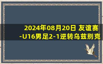 2024年08月20日 友谊赛-U16男足2-1逆转乌兹别克斯坦U16 王一扳平魏祥鑫反超